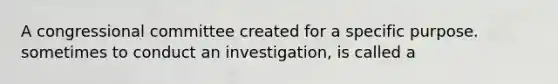 A congressional committee created for a specific purpose. sometimes to conduct an investigation, is called a