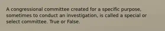 A congressional committee created for a specific purpose, sometimes to conduct an investigation, is called a special or select committee. True or False.