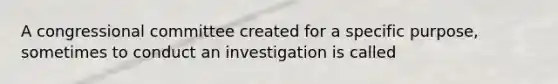 A congressional committee created for a specific purpose, sometimes to conduct an investigation is called