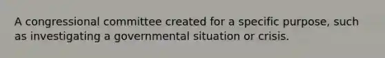 A congressional committee created for a specific purpose, such as investigating a governmental situation or crisis.