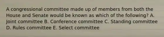 A congressional committee made up of members from both the House and Senate would be known as which of the following? A. Joint committee B. Conference committee C. Standing committee D. Rules committee E. Select committee