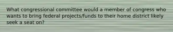 What congressional committee would a member of congress who wants to bring federal projects/funds to their home district likely seek a seat on?