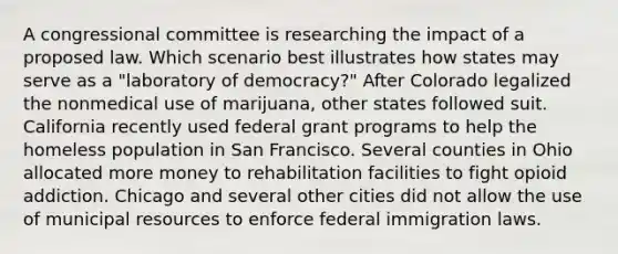 A congressional committee is researching the impact of a proposed law. Which scenario best illustrates how states may serve as a "laboratory of democracy?" After Colorado legalized the nonmedical use of marijuana, other states followed suit. California recently used federal grant programs to help the homeless population in San Francisco. Several counties in Ohio allocated more money to rehabilitation facilities to fight opioid addiction. Chicago and several other cities did not allow the use of municipal resources to enforce federal immigration laws.