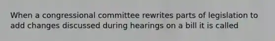 When a congressional committee rewrites parts of legislation to add changes discussed during hearings on a bill it is called