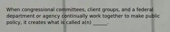 When congressional committees, client groups, and a federal department or agency continually work together to make public policy, it creates what is called a(n) ______.