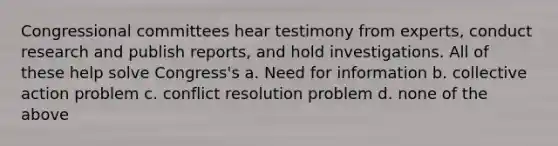 Congressional committees hear testimony from experts, conduct research and publish reports, and hold investigations. All of these help solve Congress's a. Need for information b. collective action problem c. conflict resolution problem d. none of the above