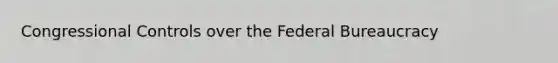 Congressional Controls over the Federal Bureaucracy