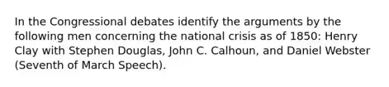 In the Congressional debates identify the arguments by the following men concerning the national crisis as of 1850: Henry Clay with Stephen Douglas, John C. Calhoun, and Daniel Webster (Seventh of March Speech).