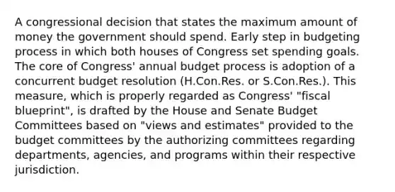 A congressional decision that states the maximum amount of money the government should spend. Early step in budgeting process in which both houses of Congress set spending goals. The core of Congress' annual budget process is adoption of a concurrent budget resolution (H.Con.Res. or S.Con.Res.). This measure, which is properly regarded as Congress' "fiscal blueprint", is drafted by the House and Senate Budget Committees based on "views and estimates" provided to the budget committees by the authorizing committees regarding departments, agencies, and programs within their respective jurisdiction.