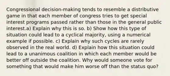 Congressional decision-making tends to resemble a distributive game in that each member of congress tries to get special interest programs passed rather than those in the general public interest.a) Explain why this is so. b) Show how this type of situation could lead to a cyclical majority, using a numerical example if possible. c) Explain why such cycles are rarely observed in the real world. d) Explain how this situation could lead to a unanimous coalition in which each member would be better off outside the coalition. Why would someone vote for something that would make him worse off than the status quo?