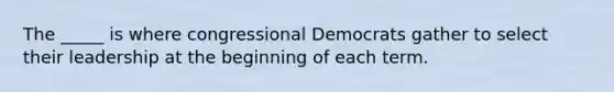 The _____ is where congressional Democrats gather to select their leadership at the beginning of each term.