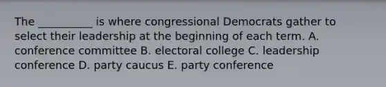 The __________ is where congressional Democrats gather to select their leadership at the beginning of each term. A. conference committee B. electoral college C. leadership conference D. party caucus E. party conference