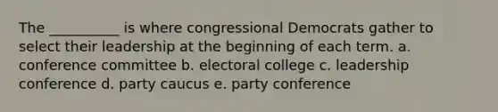 The __________ is where congressional Democrats gather to select their leadership at the beginning of each term. a. conference committee b. electoral college c. leadership conference d. party caucus e. party conference