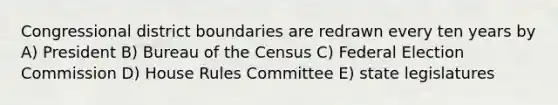 Congressional district boundaries are redrawn every ten years by A) President B) Bureau of the Census C) Federal Election Commission D) House Rules Committee E) state legislatures