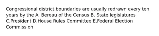 Congressional district boundaries are usually redrawn every ten years by the A. Bereau of the Census B. State legislatures C.President D.House Rules Committee E.Federal Election Commission