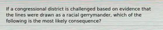 If a congressional district is challenged based on evidence that the lines were drawn as a racial gerrymander, which of the following is the most likely consequence?