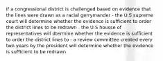 If a congressional district is challenged based on evidence that the lines were drawn as a racial gerrymander - the U.S supreme court will determine whether the evidence is sufficient to order the district lines to be redrawn - the U.S housse of representatives will dtermine whether the evidence is sufficient to order the district lines to - a review committee created every two years by the president will determine whether the evidence is sufficient to be redrawn