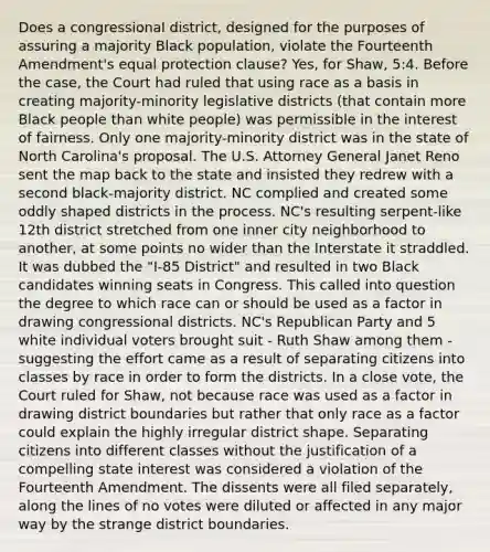 Does a congressional district, designed for the purposes of assuring a majority Black population, violate the Fourteenth Amendment's equal protection clause? Yes, for Shaw, 5:4. Before the case, the Court had ruled that using race as a basis in creating majority-minority legislative districts (that contain more Black people than white people) was permissible in the interest of fairness. Only one majority-minority district was in the state of North Carolina's proposal. The U.S. Attorney General Janet Reno sent the map back to the state and insisted they redrew with a second black-majority district. NC complied and created some oddly shaped districts in the process. NC's resulting serpent-like 12th district stretched from one inner city neighborhood to another, at some points no wider than the Interstate it straddled. It was dubbed the "I-85 District" and resulted in two Black candidates winning seats in Congress. This called into question the degree to which race can or should be used as a factor in drawing congressional districts. NC's Republican Party and 5 white individual voters brought suit - Ruth Shaw among them - suggesting the effort came as a result of separating citizens into classes by race in order to form the districts. In a close vote, the Court ruled for Shaw, not because race was used as a factor in drawing district boundaries but rather that only race as a factor could explain the highly irregular district shape. Separating citizens into different classes without the justification of a compelling state interest was considered a violation of the Fourteenth Amendment. The dissents were all filed separately, along the lines of no votes were diluted or affected in any major way by the strange district boundaries.