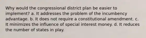 Why would the congressional district plan be easier to implement? a. It addresses the problem of the incumbency advantage. b. It does not require a constitutional amendment. c. It minimizes the influence of special interest money. d. It reduces the number of states in play.