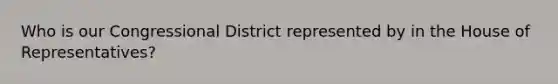 Who is our Congressional District represented by in the House of Representatives?