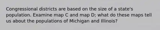 Congressional districts are based on the size of a state's population. Examine map C and map D; what do these maps tell us about the populations of Michigan and Illinois?