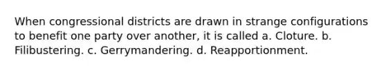 When congressional districts are drawn in strange configurations to benefit one party over another, it is called a. Cloture. b. Filibustering. c. Gerrymandering. d. Reapportionment.