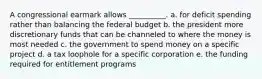 A congressional earmark allows __________. a. for deficit spending rather than balancing the federal budget b. the president more discretionary funds that can be channeled to where the money is most needed c. the government to spend money on a specific project d. a tax loophole for a specific corporation e. the funding required for entitlement programs