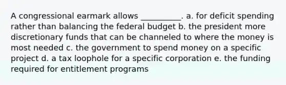 A congressional earmark allows __________. a. for deficit spending rather than balancing <a href='https://www.questionai.com/knowledge/kS29NErBPI-the-federal-budget' class='anchor-knowledge'>the federal budget</a> b. the president more discretionary funds that can be channeled to where the money is most needed c. the government to spend money on a specific project d. a tax loophole for a specific corporation e. the funding required for entitlement programs