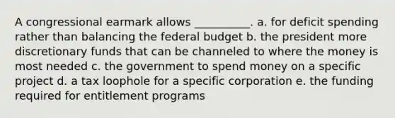 A congressional earmark allows __________. a. ​for deficit spending rather than balancing the federal budget b. ​the president more discretionary funds that can be channeled to where the money is most needed c. ​the government to spend money on a specific project d. a tax loophole for a specific corporation e. ​the funding required for entitlement programs