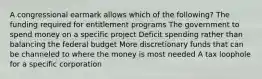 A congressional earmark allows which of the following? The funding required for entitlement programs The government to spend money on a specific project Deficit spending rather than balancing the federal budget More discretionary funds that can be channeled to where the money is most needed A tax loophole for a specific corporation