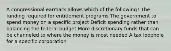 A congressional earmark allows which of the following? The funding required for entitlement programs The government to spend money on a specific project Deficit spending rather than balancing the federal budget More discretionary funds that can be channeled to where the money is most needed A tax loophole for a specific corporation