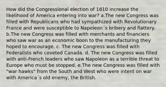 How did the Congressional election of 1810 increase the likelihood of America entering into war? a.The new Congress was filled with Republicans who had sympathized with Revolutionary France and were susceptible to Napoleon´s bribery and flattery. b.The new Congress was filled with merchants and financiers who saw war as an economic boon to the manufacturing they hoped to encourage. c. The new Congress was filled with Federalists who coveted Canada. d. The new Congress was filled with anti-French leaders who saw Napoleon as a terrible threat to Europe who must be stopped. e.The new Congress was filled with "war hawks" from the South and West who were intent on war with America´s old enemy, the British.