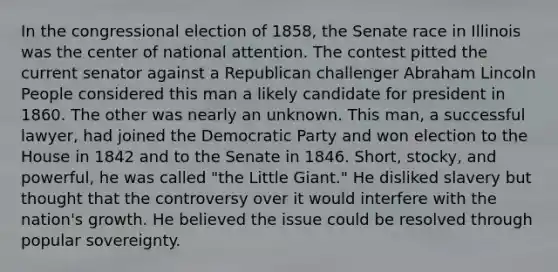 In the congressional election of 1858, the Senate race in Illinois was the center of national attention. The contest pitted the current senator against a Republican challenger Abraham Lincoln People considered this man a likely candidate for president in 1860. The other was nearly an unknown. This man, a successful lawyer, had joined the Democratic Party and won election to the House in 1842 and to the Senate in 1846. Short, stocky, and powerful, he was called "the Little Giant." He disliked slavery but thought that the controversy over it would interfere with the nation's growth. He believed the issue could be resolved through popular sovereignty.