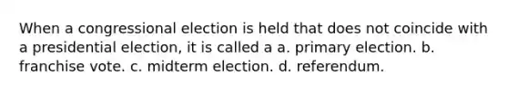 When a congressional election is held that does not coincide with a presidential election, it is called a a. primary election. b. franchise vote. c. midterm election. d. referendum.