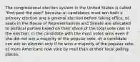 The congressional election system in the United States is called "first past the post" because a) candidates must win both a primary election and a general election before taking office. b) seats in the House of Representatives and Senate are allocated to political parties based on their share of the total vote cast in the election. c) the candidate with the most votes wins even if she did not win a majority of the popular vote. d) a candidate can win an election only if he wins a majority of the popular vote. e) more Americans now vote by mail than at their local polling places.