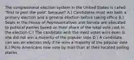 The congressional election system in the United States is called "first to past the post" because? A.) Candidates must win both a primary election and a general election before taking office B.) Seats in the House of Representatives and Senate are allocated to political parties based on their share of the total vote cast in the election C.) The candidate with the most votes wins even is she did not win a majority of the popular vote D.) A candidate can win an election only if he wins a majority of the popular vote E.) More Americans now vote by mail than at their located polling places