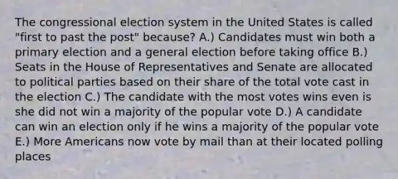 The congressional election system in the United States is called "first to past the post" because? A.) Candidates must win both a primary election and a general election before taking office B.) Seats in the House of Representatives and Senate are allocated to political parties based on their share of the total vote cast in the election C.) The candidate with the most votes wins even is she did not win a majority of the popular vote D.) A candidate can win an election only if he wins a majority of the popular vote E.) More Americans now vote by mail than at their located polling places