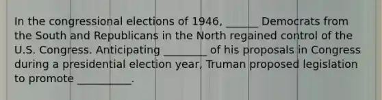 In the congressional elections of 1946, ______ Democrats from the South and Republicans in the North regained control of the U.S. Congress. Anticipating ________ of his proposals in Congress during a presidential election year, Truman proposed legislation to promote __________.