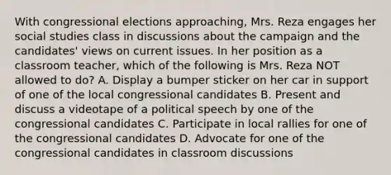 With congressional elections approaching, Mrs. Reza engages her social studies class in discussions about the campaign and the candidates' views on current issues. In her position as a classroom teacher, which of the following is Mrs. Reza NOT allowed to do? A. Display a bumper sticker on her car in support of one of the local congressional candidates B. Present and discuss a videotape of a political speech by one of the congressional candidates C. Participate in local rallies for one of the congressional candidates D. Advocate for one of the congressional candidates in classroom discussions