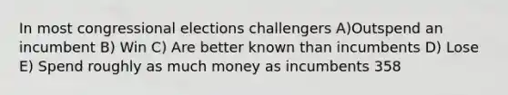 In most congressional elections challengers A)Outspend an incumbent B) Win C) Are better known than incumbents D) Lose E) Spend roughly as much money as incumbents 358