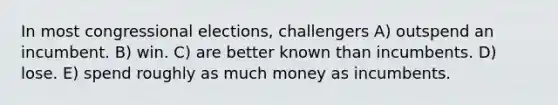 In most congressional elections, challengers A) outspend an incumbent. B) win. C) are better known than incumbents. D) lose. E) spend roughly as much money as incumbents.