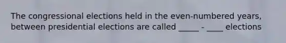The congressional elections held in the even-numbered years, between presidential elections are called _____ - ____ elections