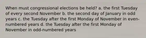 When must congressional elections be held? a. the first Tuesday of every second November b. the second day of January in odd years c. the Tuesday after the first Monday of November in even-numbered years d. the Tuesday after the first Monday of November in odd-numbered years