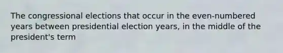 The congressional elections that occur in the even-numbered years between presidential election years, in the middle of the president's term