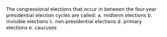 The congressional elections that occur in between the four-year presidential election cycles are called: a. midterm elections b. invisible elections c. non-presidential elections d. primary elections e. caucuses