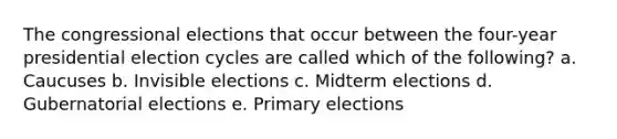 The congressional elections that occur between the four-year presidential election cycles are called which of the following? a. Caucuses b. Invisible elections c. Midterm elections d. Gubernatorial elections e. Primary elections