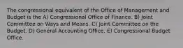 The congressional equivalent of the Office of Management and Budget is the A) Congressional Office of Finance. B) Joint Committee on Ways and Means. C) Joint Committee on the Budget. D) General Accounting Office. E) Congressional Budget Office.