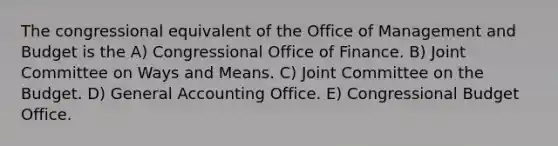 The congressional equivalent of the Office of Management and Budget is the A) Congressional Office of Finance. B) Joint Committee on Ways and Means. C) Joint Committee on the Budget. D) General Accounting Office. E) Congressional Budget Office.