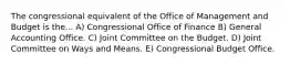 The congressional equivalent of the Office of Management and Budget is the... A) Congressional Office of Finance B) General Accounting Office. C) Joint Committee on the Budget. D) Joint Committee on Ways and Means. E) Congressional Budget Office.