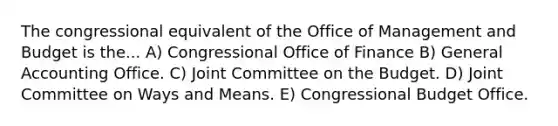 The congressional equivalent of the Office of Management and Budget is the... A) Congressional Office of Finance B) General Accounting Office. C) Joint Committee on the Budget. D) Joint Committee on Ways and Means. E) Congressional Budget Office.